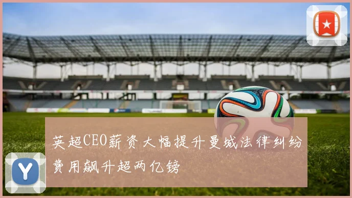 英超CEO薪资大幅提升曼城法律纠纷费用飙升超两亿镑