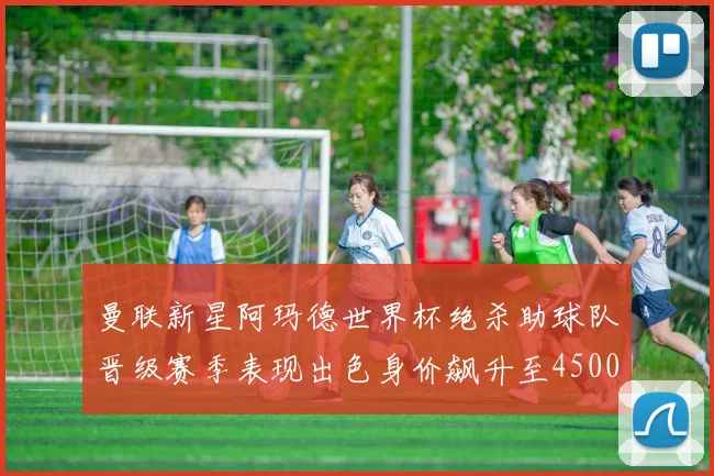 曼联新星阿玛德世界杯绝杀助球队晋级赛季表现出色身价飙升至4500万欧
