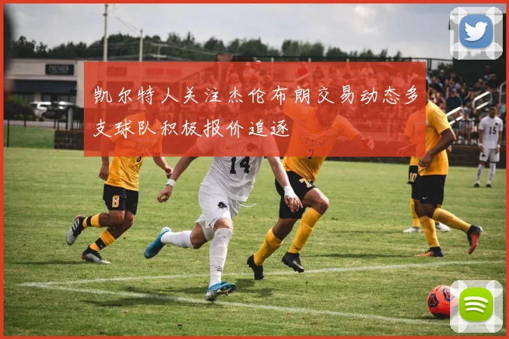 凯尔特人关注杰伦布朗交易动态多支球队积极报价追逐