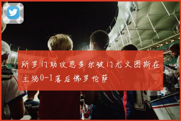 所罗门助攻恩多尔破门尤文图斯在主场0-1落后佛罗伦萨