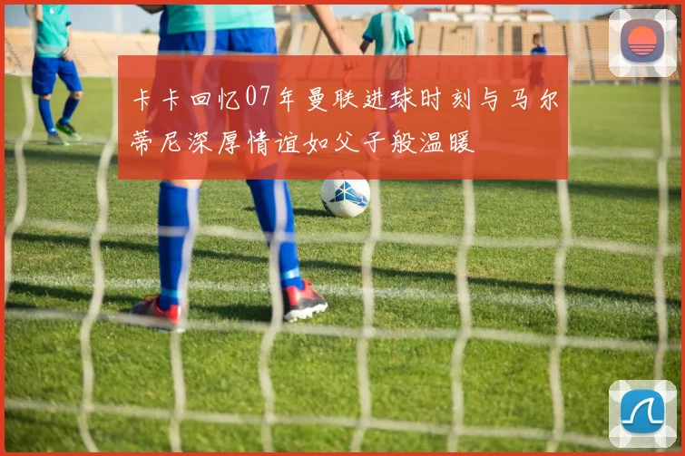 卡卡回忆07年曼联进球时刻与马尔蒂尼深厚情谊如父子般温暖