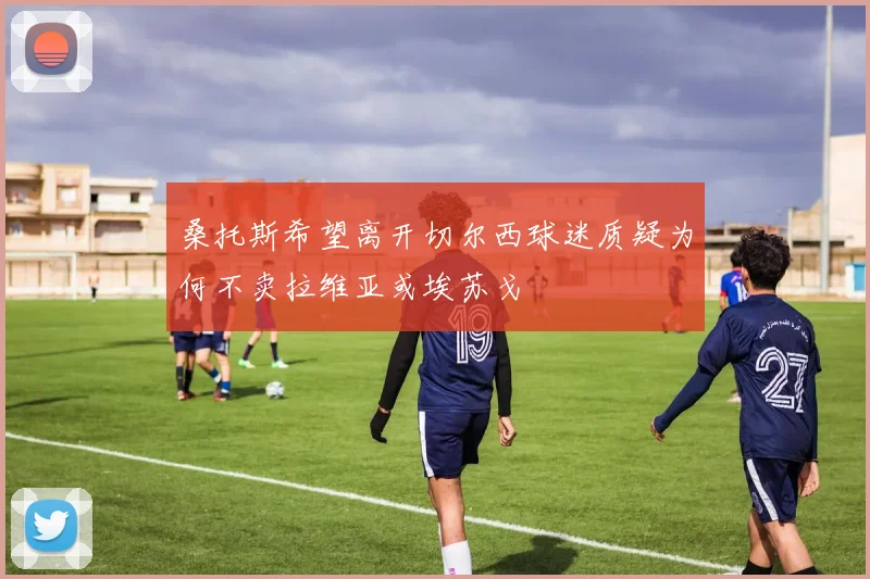桑托斯希望离开切尔西球迷质疑为何不卖拉维亚或埃苏戈