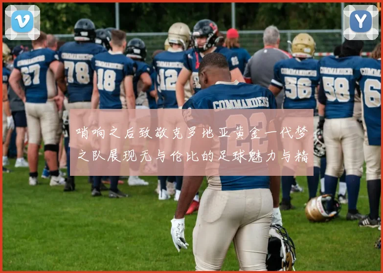哨响之后致敬克罗地亚黄金一代梦之队展现无与伦比的足球魅力与精神
