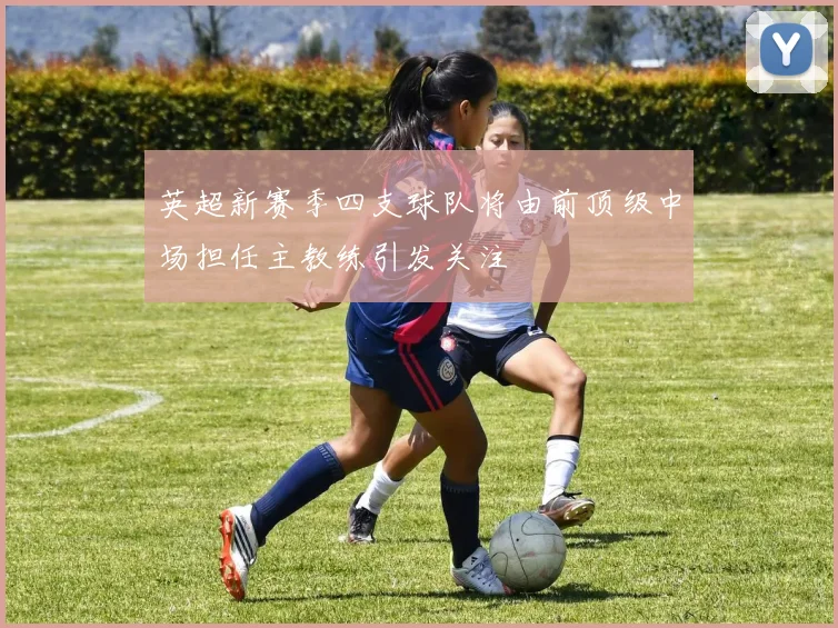英超新赛季四支球队将由前顶级中场担任主教练引发关注
