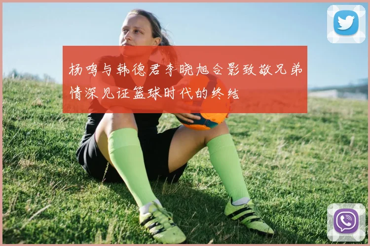 杨鸣与韩德君李晓旭合影致敬兄弟情深见证篮球时代的终结