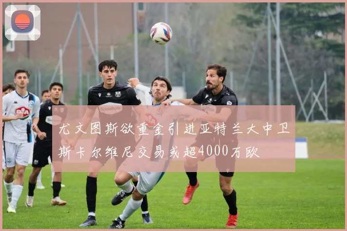尤文图斯欲重金引进亚特兰大中卫斯卡尔维尼交易或超4000万欧