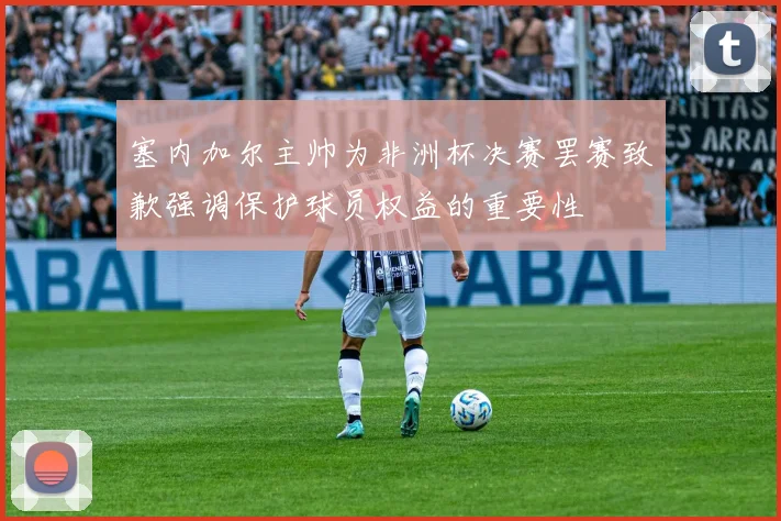塞内加尔主帅为非洲杯决赛罢赛致歉强调保护球员权益的重要性