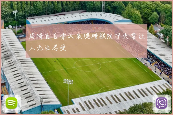 周琦直言索汉表现糟糕防守失常让人无法忍受