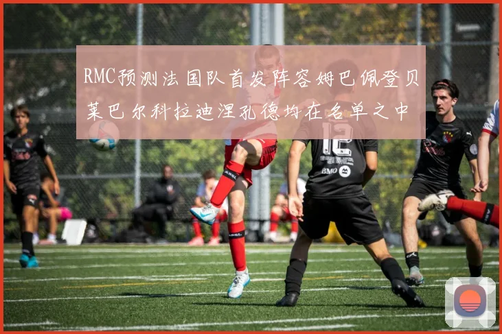 RMC预测法国队首发阵容姆巴佩登贝莱巴尔科拉迪涅孔德均在名单之中