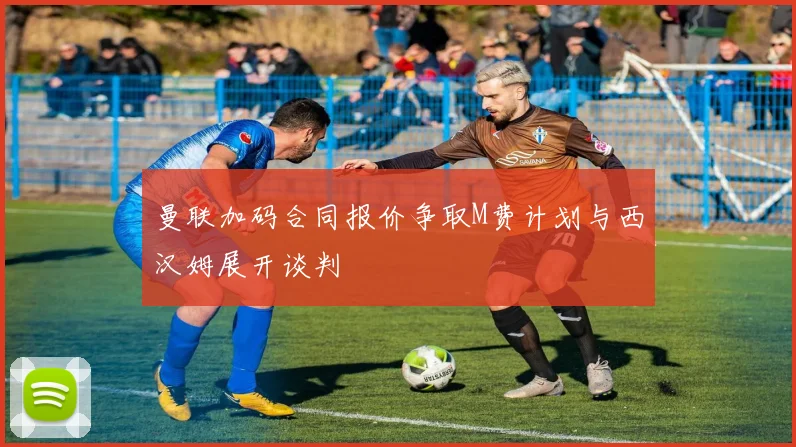 曼联加码合同报价争取M费计划与西汉姆展开谈判