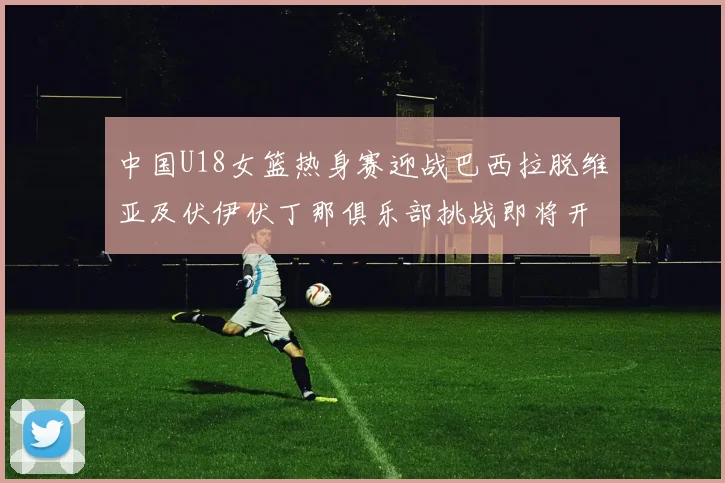 中国U18女篮热身赛迎战巴西拉脱维亚及伏伊伏丁那俱乐部挑战即将开启