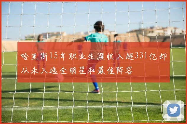 哈里斯15年职业生涯收入超331亿却从未入选全明星和最佳阵容