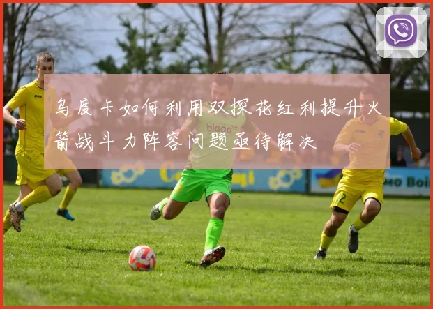乌度卡如何利用双探花红利提升火箭战斗力阵容问题亟待解决