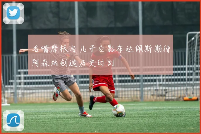 名嘴摩根与儿子合影布达佩斯期待阿森纳创造历史时刻