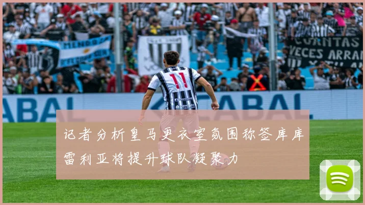 记者分析皇马更衣室氛围称签库库雷利亚将提升球队凝聚力