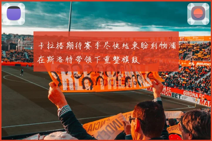 卡拉格期待赛季尽快结束盼利物浦在斯洛特带领下重整旗鼓