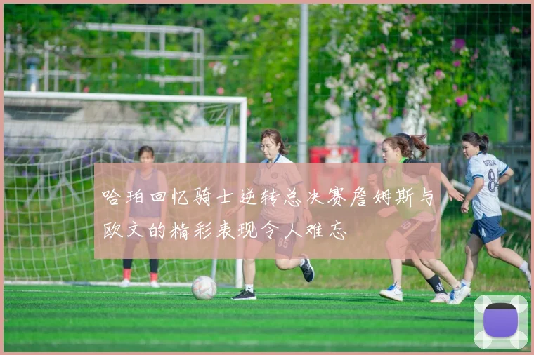 哈珀回忆骑士逆转总决赛詹姆斯与欧文的精彩表现令人难忘