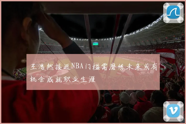 王浩然接近NBA门槛需磨练未来或有机会成就职业生涯
