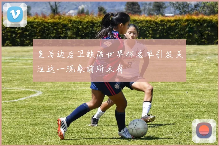 皇马边后卫缺席世界杯名单引发关注这一现象前所未有