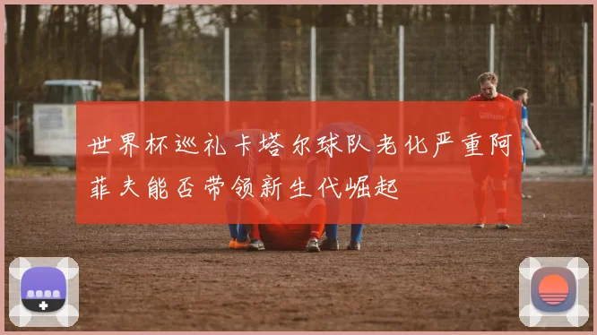 世界杯巡礼卡塔尔球队老化严重阿菲夫能否带领新生代崛起