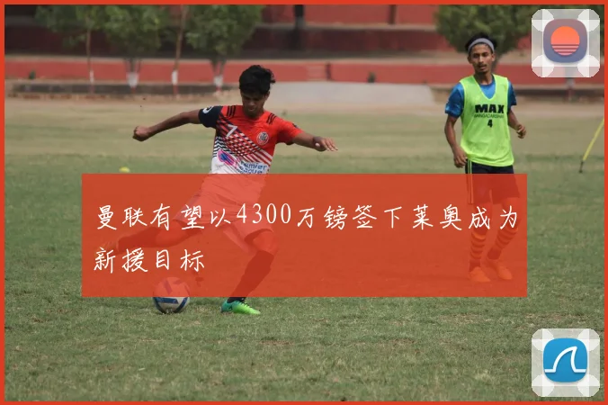 曼联有望以4300万镑签下莱奥成为新援目标