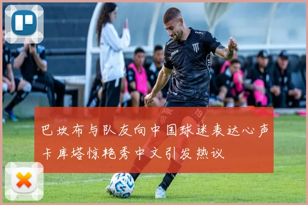 巴坎布与队友向中国球迷表达心声卡库塔惊艳秀中文引发热议