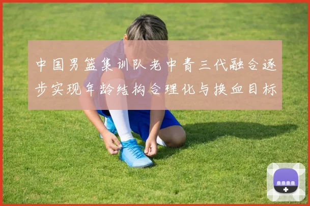 中国男篮集训队老中青三代融合逐步实现年龄结构合理化与换血目标