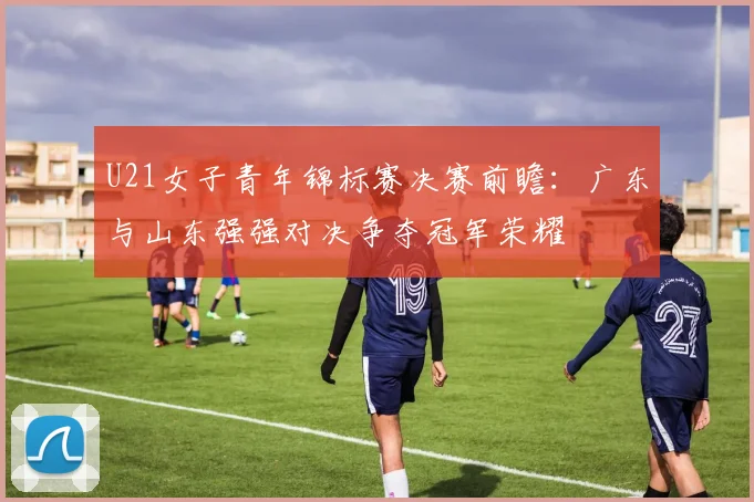 U21女子青年锦标赛决赛前瞻：广东与山东强强对决争夺冠军荣耀