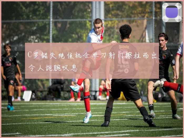C罗错失绝佳机会单刀射门擦柱而出令人扼腕叹息