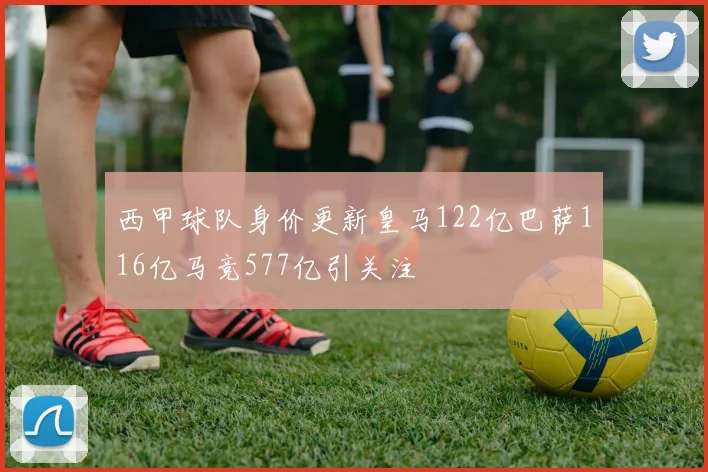 西甲球队身价更新皇马122亿巴萨116亿马竞577亿引关注