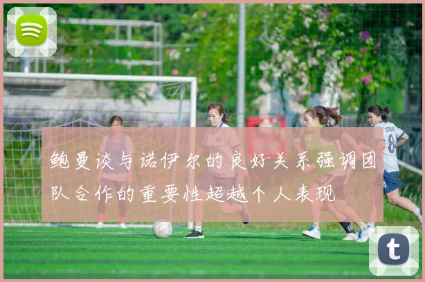 鲍曼谈与诺伊尔的良好关系强调团队合作的重要性超越个人表现