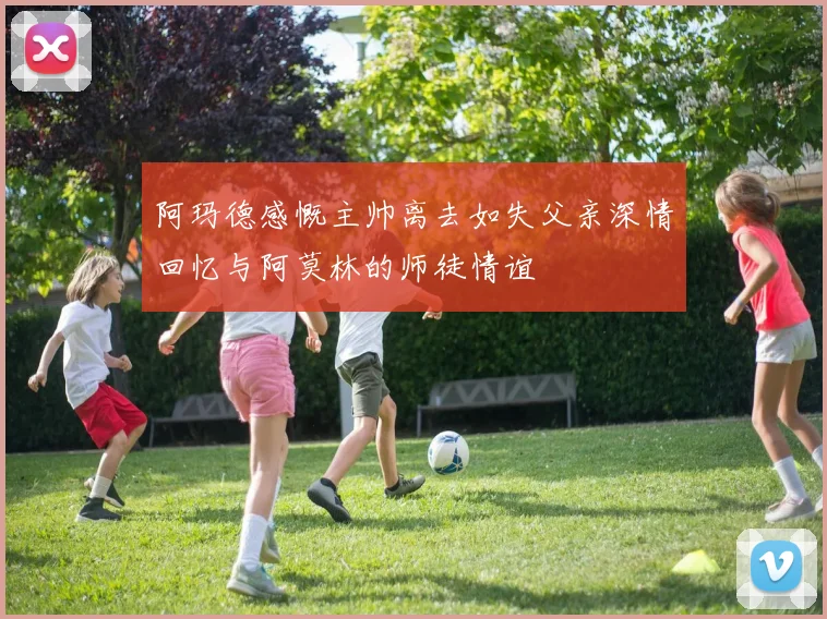 阿玛德感慨主帅离去如失父亲深情回忆与阿莫林的师徒情谊